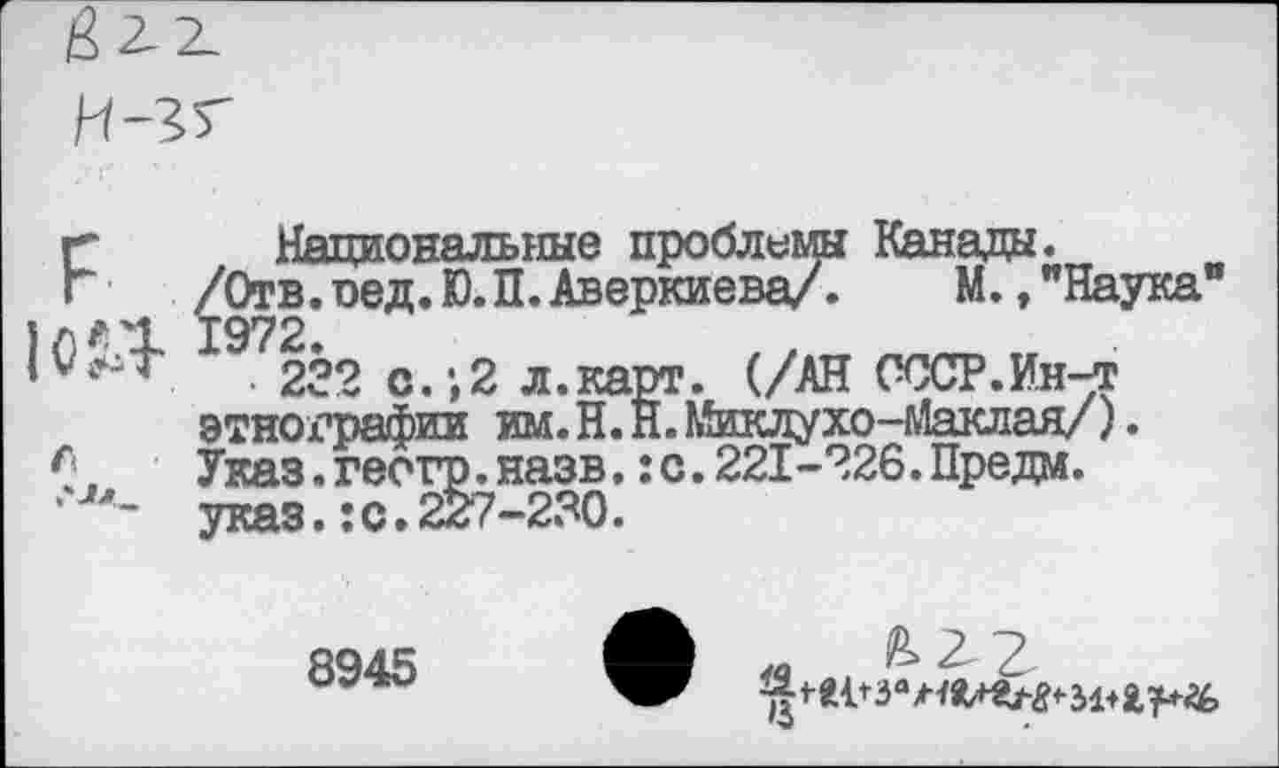 ﻿Национальные проблемы Канада.
/Отв. оед.Ю.П. Аверкиева/. М., "Наука' 1972.
• 232 с.;2 л.карт. (/АН СССР.Ин-т этнографии им.Н. Н.Миклухо-Маклая/). Указ.геогр.назв.:с.221-226.Предм. указ.:о.227-230.
8945
